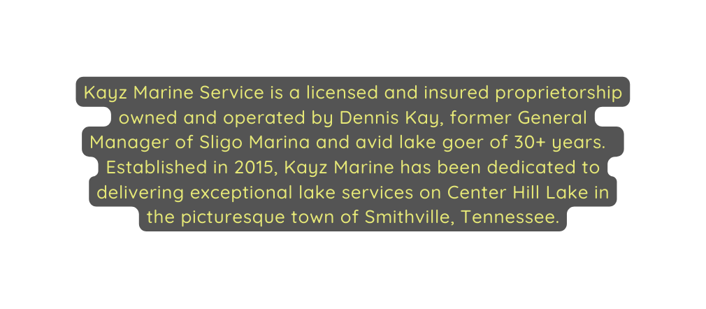 Kayz Marine Service is a licensed and insured proprietorship owned and operated by Dennis Kay former General Manager of Sligo Marina and avid lake goer of 30 years Established in 2015 Kayz Marine has been dedicated to delivering exceptional lake services on Center Hill Lake in the picturesque town of Smithville Tennessee