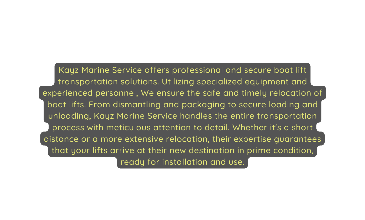 Kayz Marine Service offers professional and secure boat lift transportation solutions Utilizing specialized equipment and experienced personnel We ensure the safe and timely relocation of boat lifts From dismantling and packaging to secure loading and unloading Kayz Marine Service handles the entire transportation process with meticulous attention to detail Whether it s a short distance or a more extensive relocation their expertise guarantees that your lifts arrive at their new destination in prime condition ready for installation and use