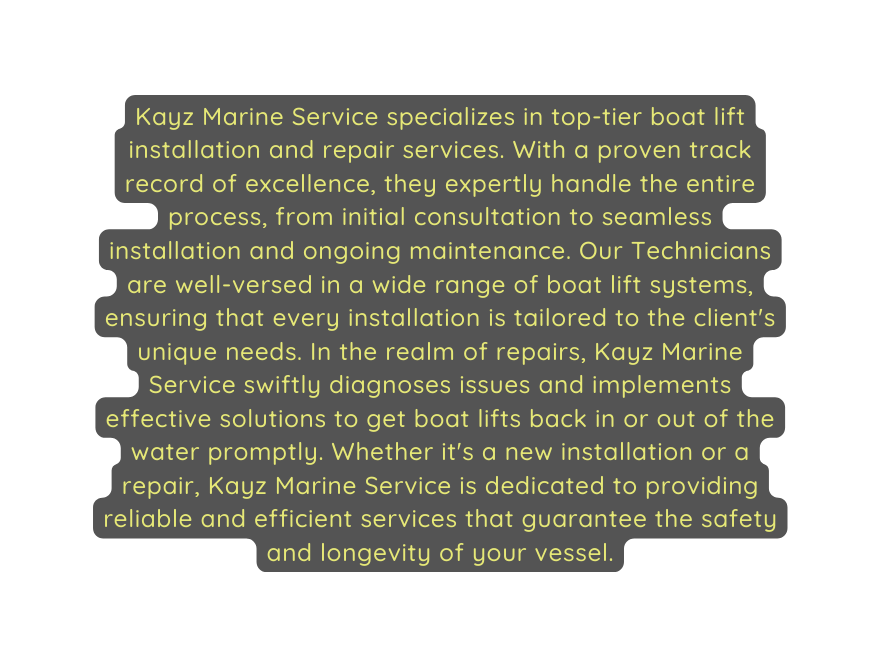 Kayz Marine Service specializes in top tier boat lift installation and repair services With a proven track record of excellence they expertly handle the entire process from initial consultation to seamless installation and ongoing maintenance Our Technicians are well versed in a wide range of boat lift systems ensuring that every installation is tailored to the client s unique needs In the realm of repairs Kayz Marine Service swiftly diagnoses issues and implements effective solutions to get boat lifts back in or out of the water promptly Whether it s a new installation or a repair Kayz Marine Service is dedicated to providing reliable and efficient services that guarantee the safety and longevity of your vessel