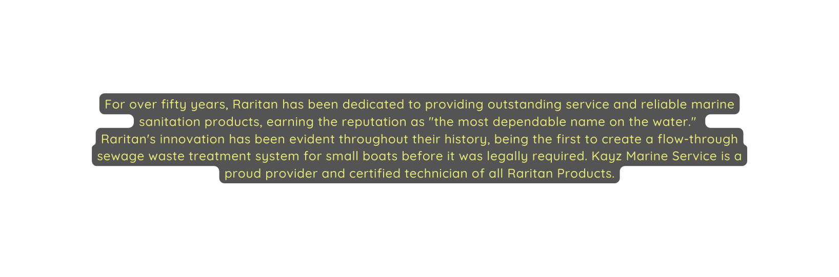 For over fifty years Raritan has been dedicated to providing outstanding service and reliable marine sanitation products earning the reputation as the most dependable name on the water Raritan s innovation has been evident throughout their history being the first to create a flow through sewage waste treatment system for small boats before it was legally required Kayz Marine Service is a proud provider and certified technician of all Raritan Products